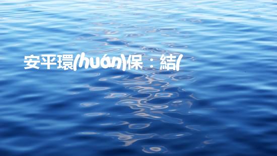 安平環(huán)保：結(jié)束只是開始，環(huán)保事業(yè)重在持續(xù)